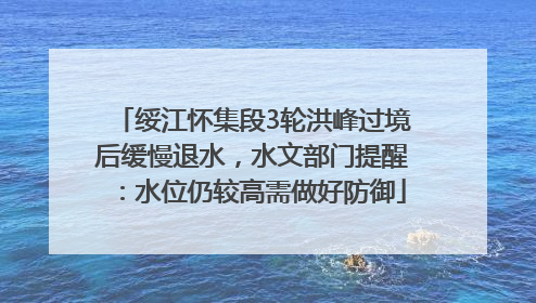 绥江怀集段3轮洪峰过境后缓慢退水，水文部门提醒：水位仍较高需做好防御
